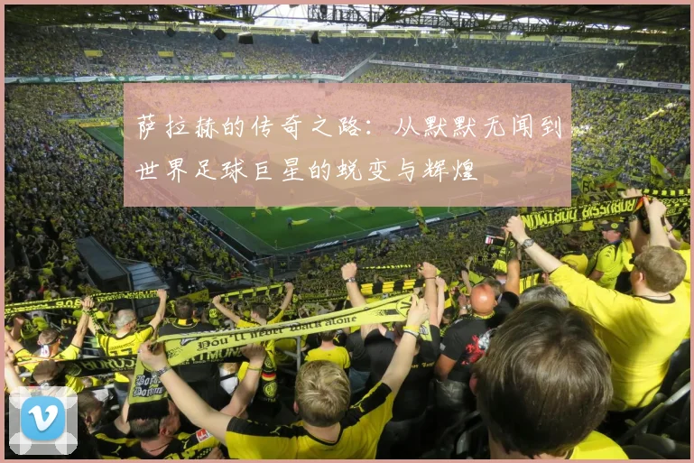 萨拉赫的传奇之路：从默默无闻到世界足球巨星的蜕变与辉煌