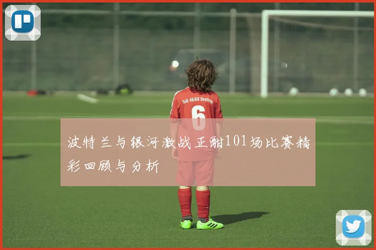 波特兰与银河激战正酣101场比赛精彩回顾与分析