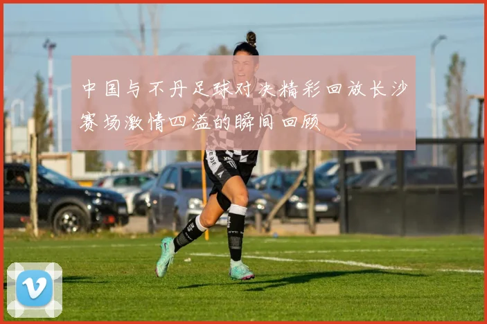 中国与不丹足球对决精彩回放长沙赛场激情四溢的瞬间回顾