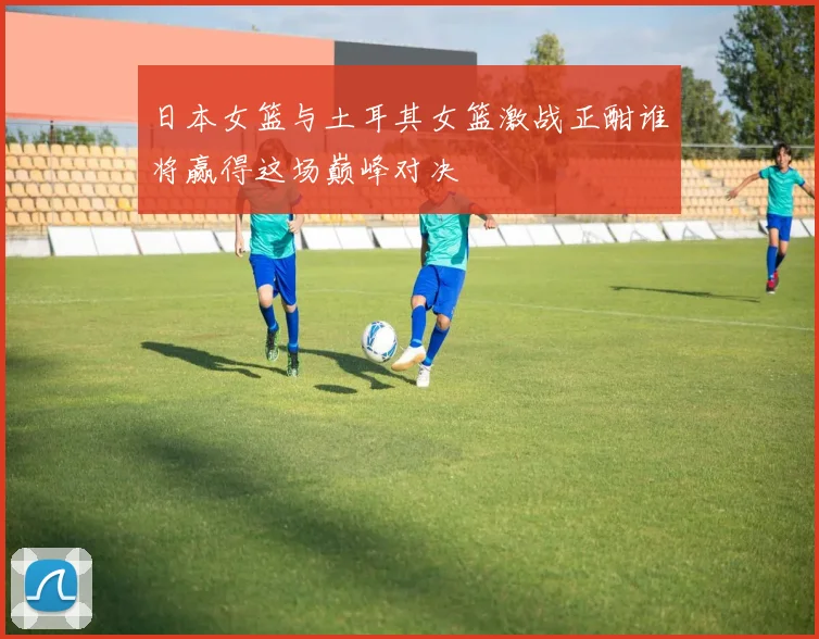 日本女篮与土耳其女篮激战正酣谁将赢得这场巅峰对决
