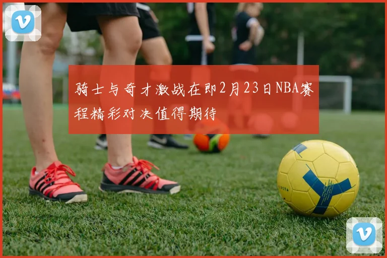 骑士与奇才激战在即2月23日NBA赛程精彩对决值得期待