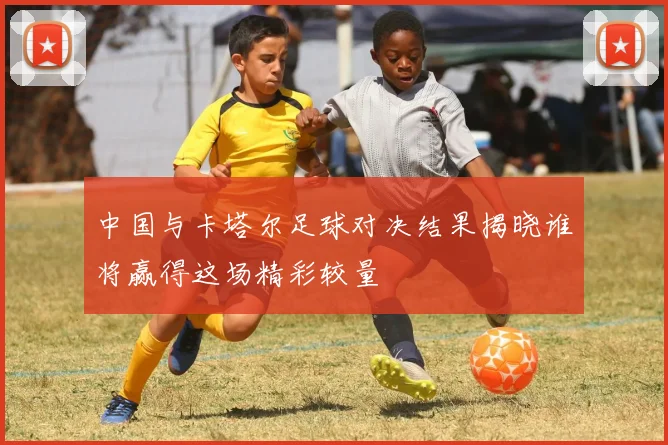 中国与卡塔尔足球对决结果揭晓谁将赢得这场精彩较量