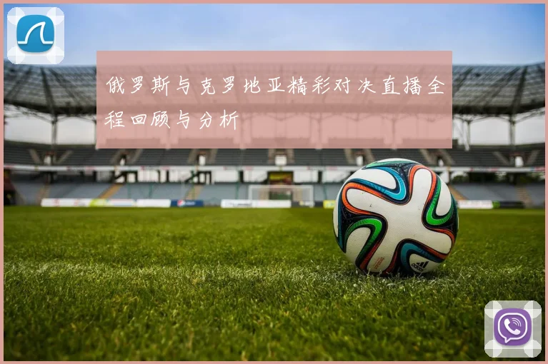 俄罗斯与克罗地亚精彩对决直播全程回顾与分析
