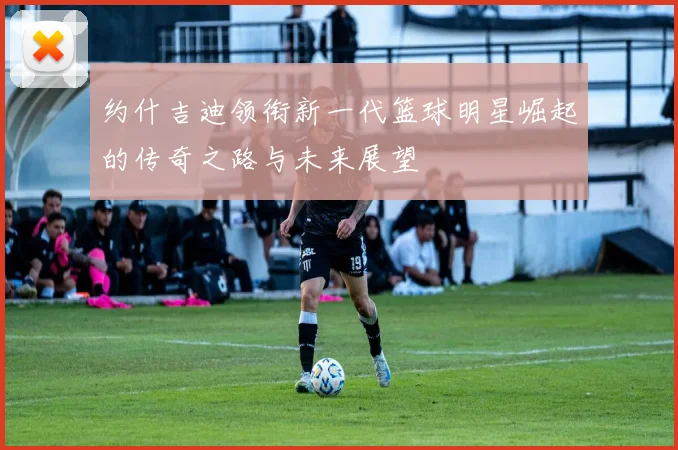 约什吉迪领衔新一代篮球明星崛起的传奇之路与未来展望