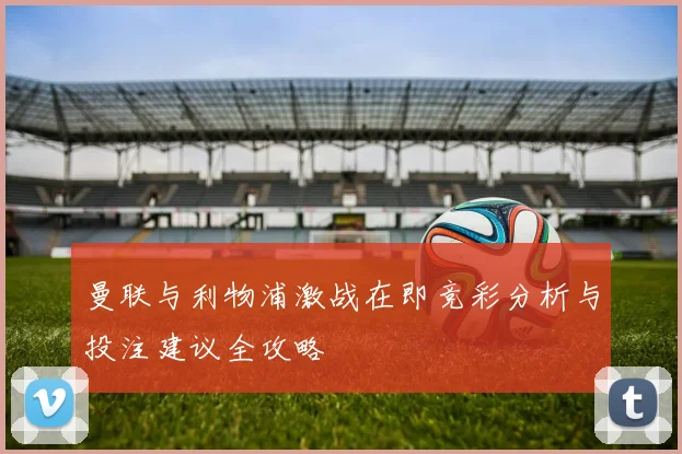 曼联与利物浦激战在即竞彩分析与投注建议全攻略