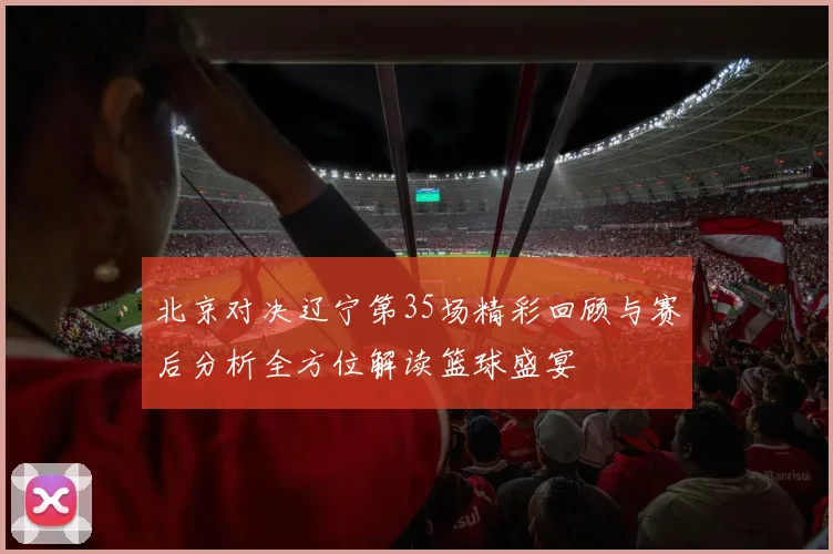 北京对决辽宁第35场精彩回顾与赛后分析全方位解读篮球盛宴