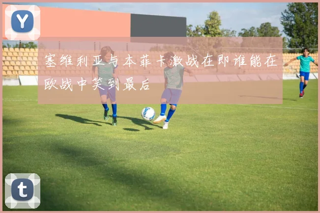塞维利亚与本菲卡激战在即谁能在欧战中笑到最后