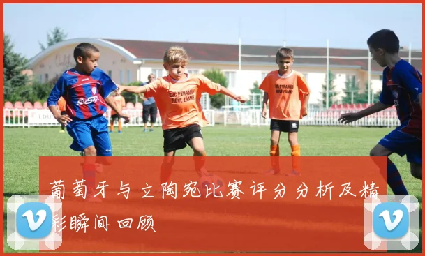 葡萄牙与立陶宛比赛评分分析及精彩瞬间回顾