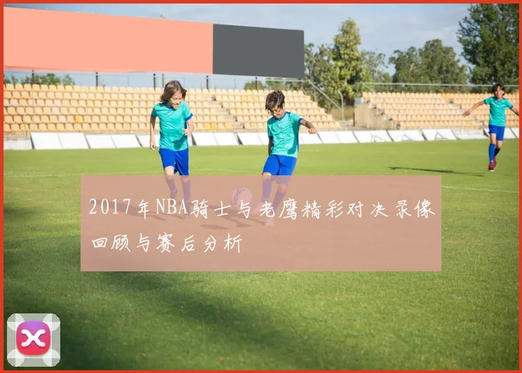 2017年NBA骑士与老鹰精彩对决录像回顾与赛后分析