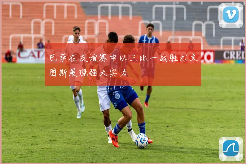 巴萨在友谊赛中以三比一战胜尤文图斯展现强大实力
