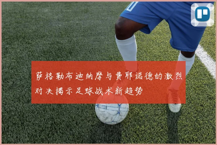 萨格勒布迪纳摩与费耶诺德的激烈对决揭示足球战术新趋势