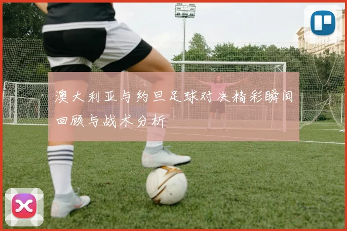 澳大利亚与约旦足球对决精彩瞬间回顾与战术分析