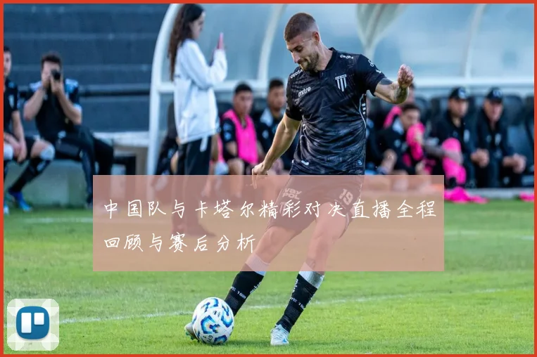 中国队与卡塔尔精彩对决直播全程回顾与赛后分析