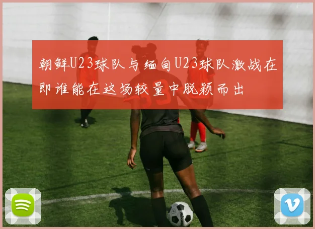 朝鲜U23球队与缅甸U23球队激战在即谁能在这场较量中脱颖而出