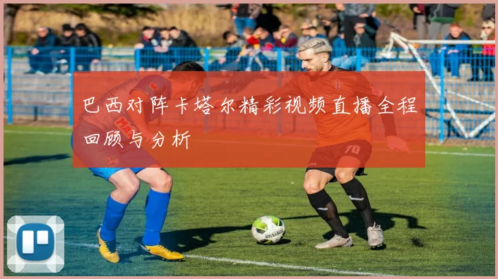 巴西对阵卡塔尔精彩视频直播全程回顾与分析