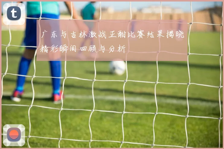 广东与吉林激战正酣比赛结果揭晓精彩瞬间回顾与分析