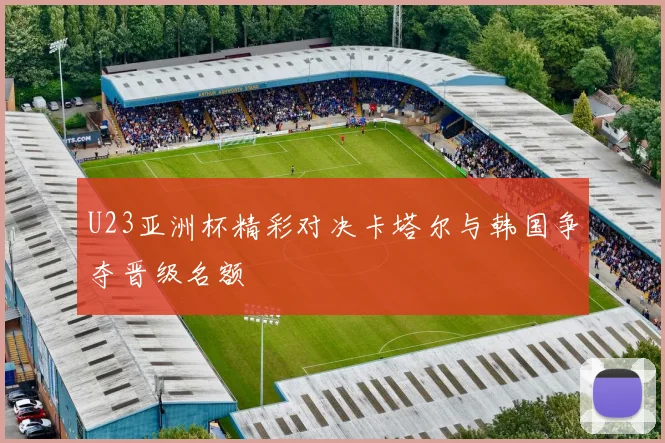 U23亚洲杯精彩对决卡塔尔与韩国争夺晋级名额