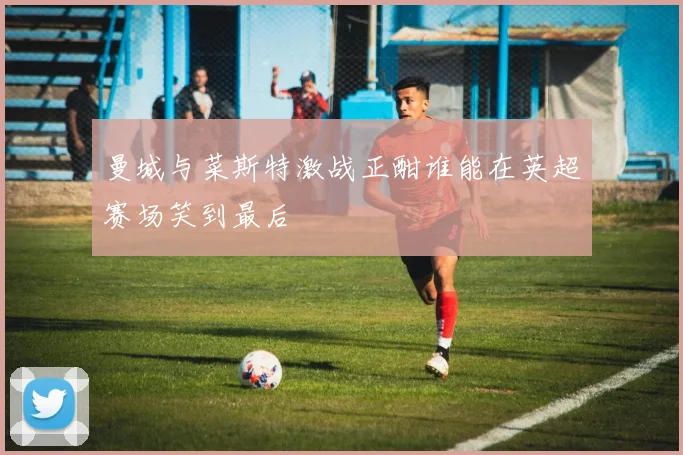 曼城与菜斯特激战正酣谁能在英超赛场笑到最后