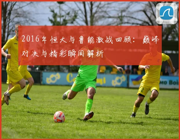 2016年恒大与鲁能激战回顾：巅峰对决与精彩瞬间解析