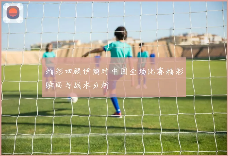 精彩回顾伊朗对中国全场比赛精彩瞬间与战术分析