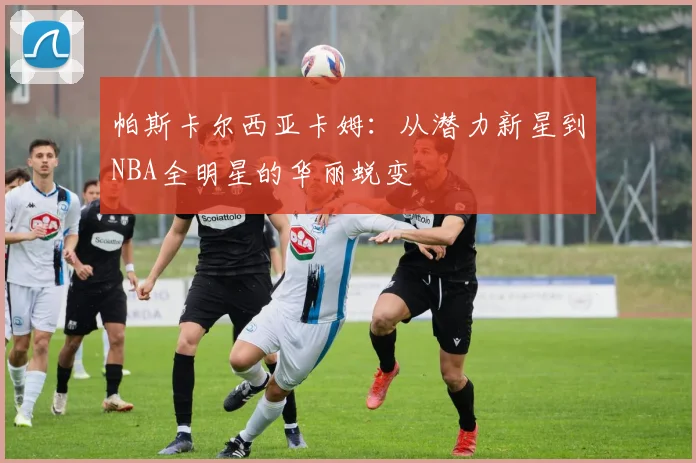 帕斯卡尔西亚卡姆：从潜力新星到NBA全明星的华丽蜕变