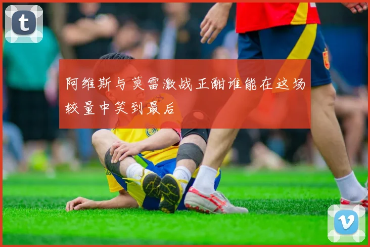 阿维斯与莫雷激战正酣谁能在这场较量中笑到最后