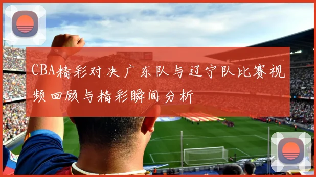 CBA精彩对决广东队与辽宁队比赛视频回顾与精彩瞬间分析
