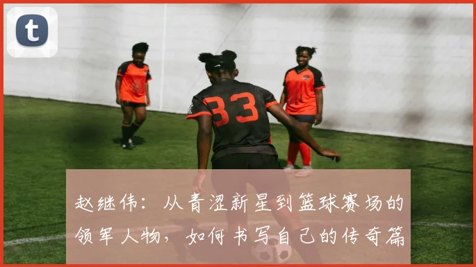 赵继伟：从青涩新星到篮球赛场的领军人物，如何书写自己的传奇篇章