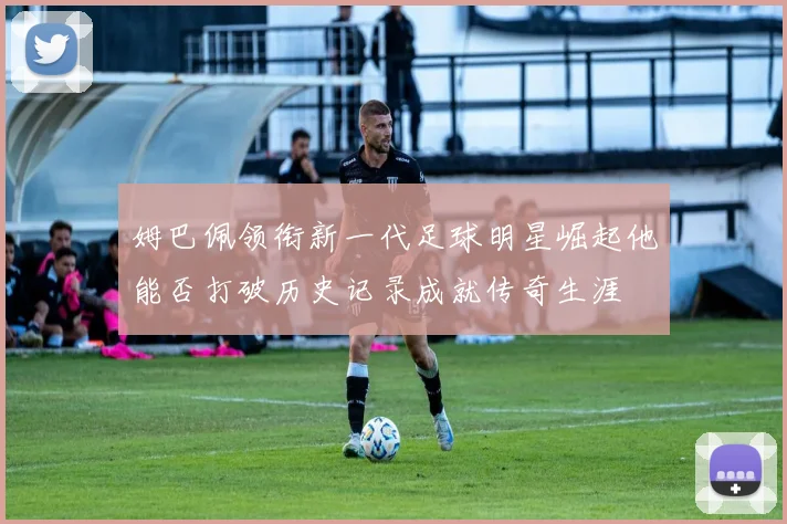 姆巴佩领衔新一代足球明星崛起他能否打破历史记录成就传奇生涯