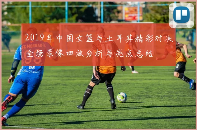 2019年中国女篮与土耳其精彩对决全场录像回放分析与亮点总结