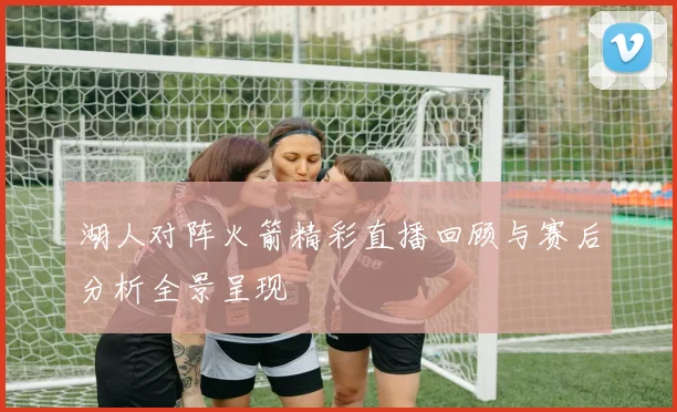 湖人对阵火箭精彩直播回顾与赛后分析全景呈现