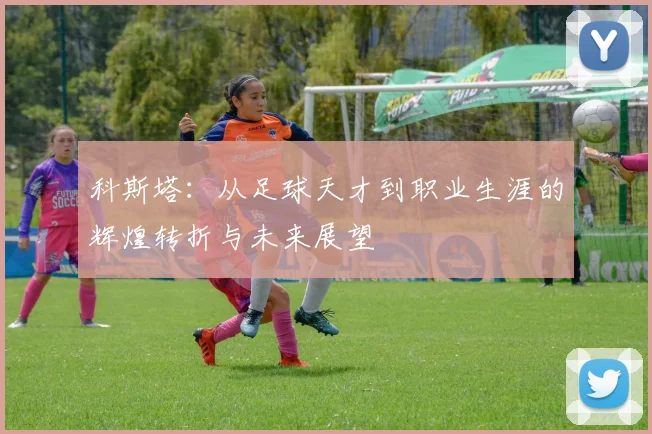 科斯塔：从足球天才到职业生涯的辉煌转折与未来展望