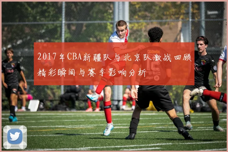 2017年CBA新疆队与北京队激战回顾精彩瞬间与赛季影响分析