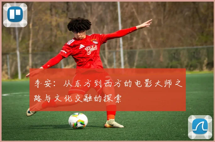 李安：从东方到西方的电影大师之路与文化交融的探索