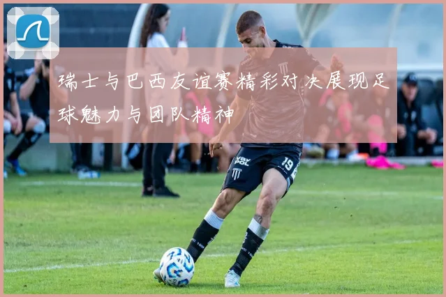 瑞士与巴西友谊赛精彩对决展现足球魅力与团队精神