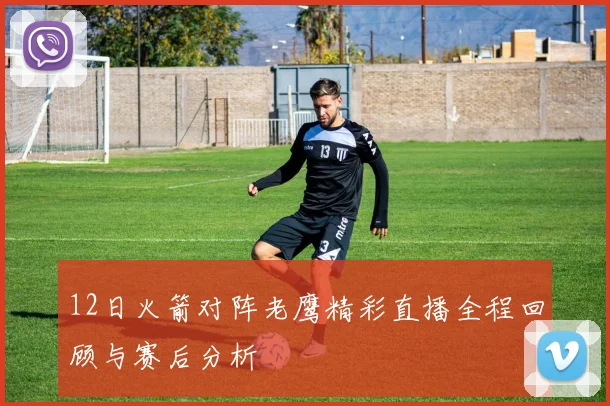 12日火箭对阵老鹰精彩直播全程回顾与赛后分析