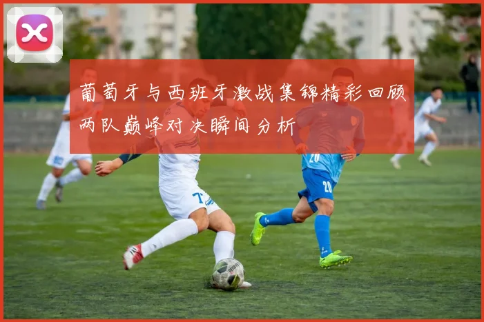 葡萄牙与西班牙激战集锦精彩回顾两队巅峰对决瞬间分析
