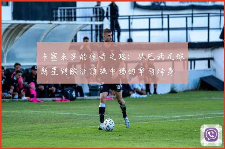卡塞米罗的传奇之路：从巴西足球新星到欧洲顶级中场的华丽转身