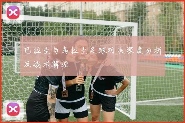 巴拉圭与乌拉圭足球对决深度分析及战术解读