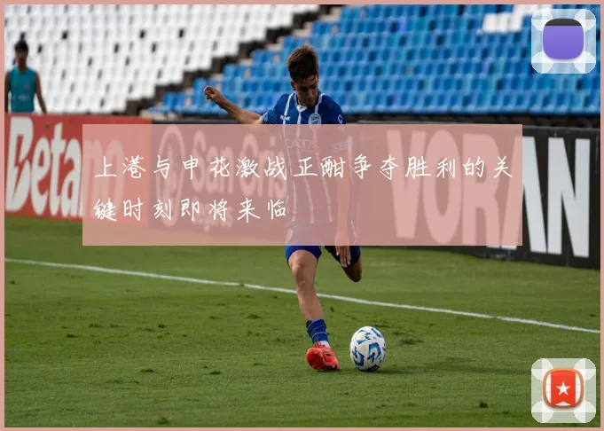 上港与申花激战正酣争夺胜利的关键时刻即将来临